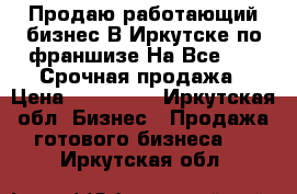 Продаю работающий бизнес В Иркутске по франшизе На Все 360° Срочная продажа › Цена ­ 400 000 - Иркутская обл. Бизнес » Продажа готового бизнеса   . Иркутская обл.